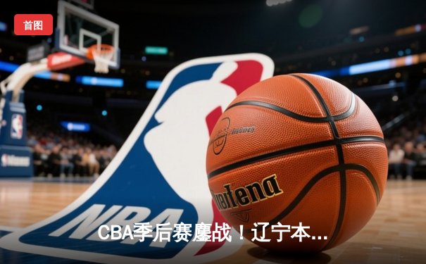 CBA季后赛鏖战！辽宁本钢加时险胜广东宏远，赵继伟砍下33分创个人新高