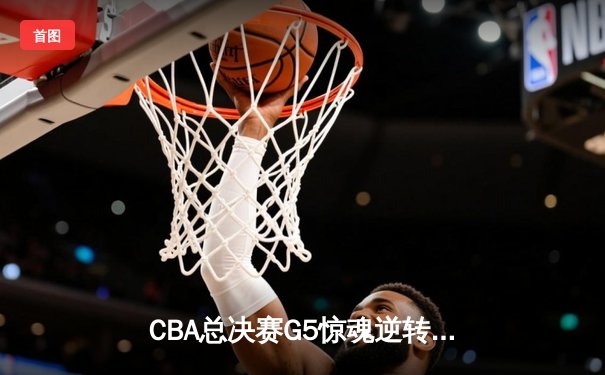 CBA总决赛G5惊魂逆转！辽宁男篮加时险胜广东夺赛点 赵继伟狂砍32+10