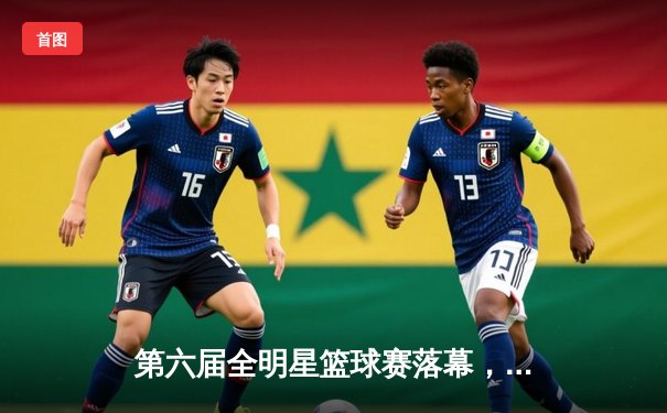 第六届全明星篮球赛落幕，南区以121-115战胜北区，赵睿荣膺MVP