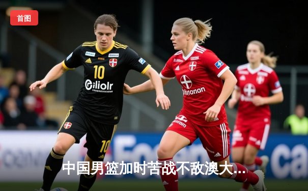 中国男篮加时苦战不敌澳大利亚，周琦空砍22+15难救主